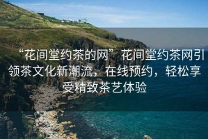 “花間堂約茶的網(wǎng)”花間堂約茶網(wǎng)引領茶文化新潮流，在線預約，輕松享受精致茶藝體驗