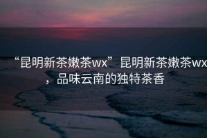 “昆明新茶嫩茶wx”昆明新茶嫩茶wx，品味云南的獨特茶香