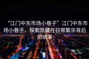 “江門中東市場小巷子”江門中東市場小巷子，探索隱藏在日常繁華背后的故事