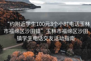 “約附近學生100元3個小時電話玉林市福綿區沙田鎮”玉林市福綿區沙田鎮學生電話交友活動指南