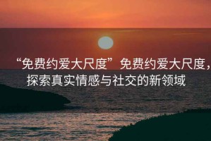 “免費約愛大尺度”免費約愛大尺度，探索真實情感與社交的新領域