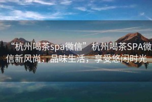 “杭州喝茶spa微信”杭州喝茶SPA微信新風尚，品味生活，享受悠閑時光