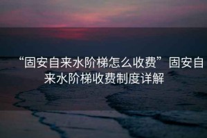 “固安自來水階梯怎么收費”固安自來水階梯收費制度詳解