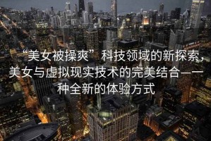 “美女被操爽”科技領(lǐng)域的新探索，美女與虛擬現(xiàn)實技術(shù)的完美結(jié)合—一種全新的體驗方式
