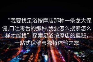 “我要找足浴按摩店那種一條龍大保健,口吐毒舌的那種,我要怎么搜索怎么樣才能找”探索足浴按摩店的奧秘，一站式保健與獨特體驗之旅
