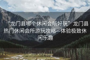 “龍門縣哪個休閑會所好玩”龍門縣熱門休閑會所游玩攻略—體驗(yàn)極致休閑樂趣