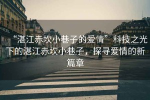 “湛江赤坎小巷子的愛情”科技之光下的湛江赤坎小巷子，探尋愛情的新篇章