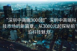 “深圳中高端3000起”深圳中高端科技市場的新篇章，從3000元起探秘前沿科技魅力