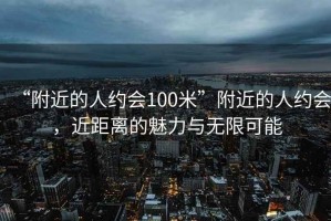 “附近的人約會100米”附近的人約會，近距離的魅力與無限可能