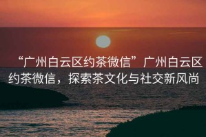“廣州白云區(qū)約茶微信”廣州白云區(qū)約茶微信，探索茶文化與社交新風(fēng)尚