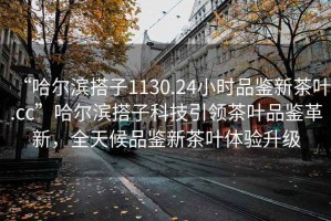 “哈爾濱搭子1130.24小時(shí)品鑒新茶葉.cc”哈爾濱搭子科技引領(lǐng)茶葉品鑒革新，全天候品鑒新茶葉體驗(yàn)升級(jí)