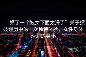 “嫖了一個(gè)妓女下面太滑了”關(guān)于嫖妓經(jīng)歷中的一次獨(dú)特體驗(yàn)，女性身體滑潤的奧秘