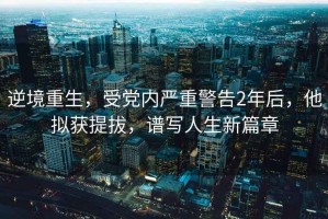 逆境重生，受黨內嚴重警告2年后，他擬獲提拔，譜寫人生新篇章