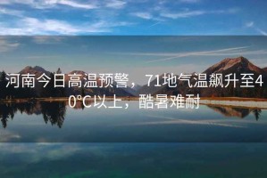 河南今日高溫預警，71地氣溫飆升至40℃以上，酷暑難耐