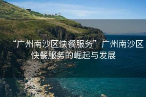 “廣州南沙區快餐服務”廣州南沙區快餐服務的崛起與發展