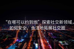 “在哪可以約到炮”探索社交新領(lǐng)域，如何安全、合法地拓展社交圈