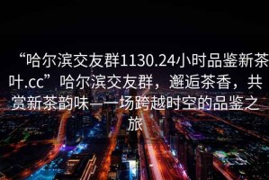“哈爾濱交友群1130.24小時品鑒新茶葉.cc”哈爾濱交友群，邂逅茶香，共賞新茶韻味—一場跨越時空的品鑒之旅