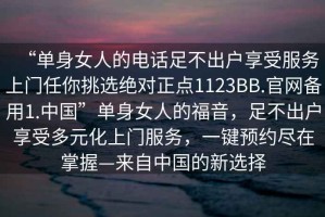 “單身女人的電話足不出戶享受服務(wù)上門任你挑選絕對正點(diǎn)1123BB.官網(wǎng)備用1.中國”單身女人的福音，足不出戶享受多元化上門服務(wù)，一鍵預(yù)約盡在掌握—來自中國的新選擇