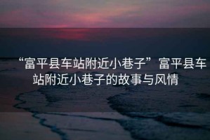 “富平縣車站附近小巷子”富平縣車站附近小巷子的故事與風情