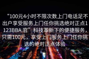 “100元4小時(shí)不限次數(shù)上門電話足不出戶享受服務(wù)上門任你挑選絕對正點(diǎn)1123BBA.官”科技革新下的便捷服務(wù)，只需100元，享受上門服務(wù)上門任你挑選的絕對正點(diǎn)體驗(yàn)