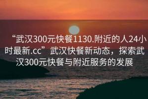 “武漢300元快餐1130.附近的人24小時最新.cc”武漢快餐新動態(tài)，探索武漢300元快餐與附近服務的發(fā)展