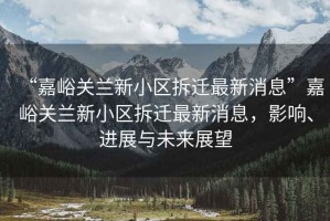 “嘉峪關蘭新小區拆遷最新消息”嘉峪關蘭新小區拆遷最新消息，影響、進展與未來展望