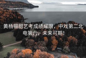 黃楊鈿甜藝考成績(jī)耀眼，中戲第二北電第六，未來(lái)可期！
