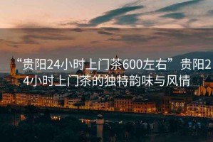 “貴陽24小時上門茶600左右”貴陽24小時上門茶的獨特韻味與風情