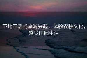 下地干活式旅游興起，體驗農(nóng)耕文化，感受田園生活