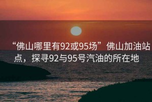 “佛山哪里有92或95場”佛山加油站點，探尋92與95號汽油的所在地