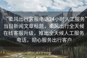 “柔風出行客服電話24小時人工服務”當日新聞文章標題，柔風出行全天候在線客服升級，推出全天候人工服務電話，貼心服務出行客戶