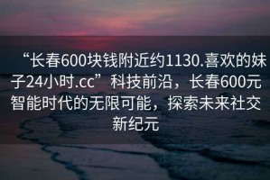 “長春600塊錢附近約1130.喜歡的妹子24小時.cc”科技前沿，長春600元智能時代的無限可能，探索未來社交新紀元