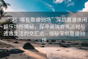 “深圳哪有靠譜98場”深圳靠譜休閑娛樂場所揭秘，探尋高端商務派對與雅致生活的交匯點—揭秘深圳靠譜98場