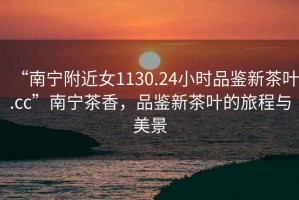 “南寧附近女1130.24小時(shí)品鑒新茶葉.cc”南寧茶香，品鑒新茶葉的旅程與美景