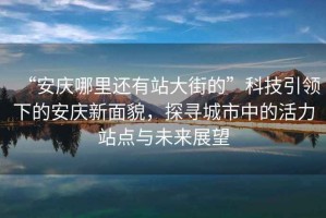 “安慶哪里還有站大街的”科技引領下的安慶新面貌，探尋城市中的活力站點與未來展望