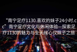 “南寧足療1130.喜歡的妹子24小時.cc”南寧足療文化與休閑體驗—探索足療1130的魅力與全天候心儀妹子之旅