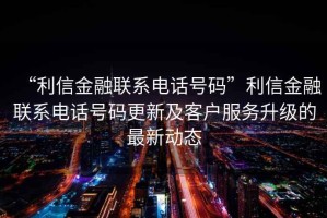 “利信金融聯系電話號碼”利信金融聯系電話號碼更新及客戶服務升級的最新動態