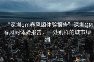 “深圳qm春風閣體驗報告”深圳QM春風閣體驗報告，一處別樣的城市綠洲