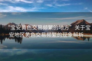 “寶安黃色交易頻繁的地方”關于寶安地區黃色交易頻繁的現象解析