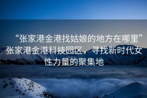 “張家港金港找姑娘的地方在哪里”張家港金港科技園區，尋找新時代女性力量的聚集地