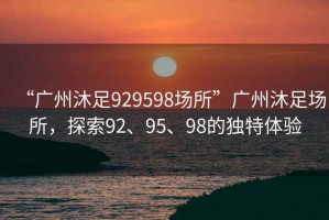 “廣州沐足929598場所”廣州沐足場所，探索92、95、98的獨特體驗