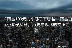 “南昌100元的小巷子有哪些”南昌百元小巷子探秘，歷史與現代的交織之美