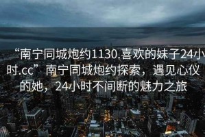 “南寧同城炮約1130.喜歡的妹子24小時.cc”南寧同城炮約探索，遇見心儀的她，24小時不間斷的魅力之旅
