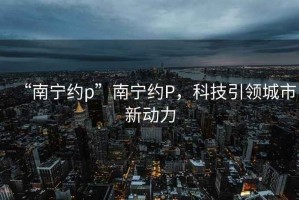 “南寧約p”南寧約P，科技引領城市新動力