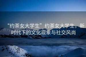 “約茶女大學生”約茶女大學生，新時代下的文化現象與社交風尚