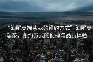 “汕尾高端茶vx的預約方式”汕尾高端茶，預約方式的便捷與品質體驗
