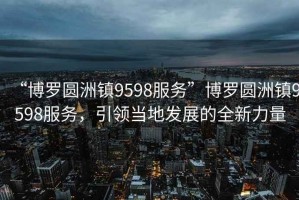 “博羅圓洲鎮9598服務”博羅圓洲鎮9598服務，引領當地發展的全新力量