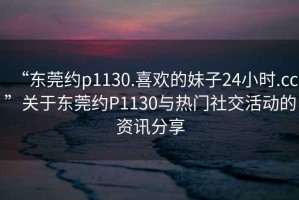“東莞約p1130.喜歡的妹子24小時(shí).cc”關(guān)于東莞約P1130與熱門社交活動(dòng)的資訊分享