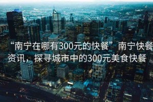 “南寧在哪有300元的快餐”南寧快餐資訊，探尋城市中的300元美食快餐