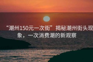 “潮州150元一次街”揭秘潮州街頭現象，一次消費潮的新觀察